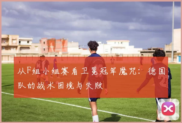 从F组小组赛看卫冕冠军魔咒：德国队的战术困境与失败