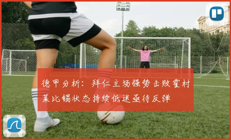 德甲分析：拜仁主场强势击败霍村莱比锡状态持续低迷亟待反弹
