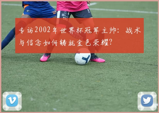 专访2002年世界杯冠军主帅：战术与信念如何铸就金色荣耀？