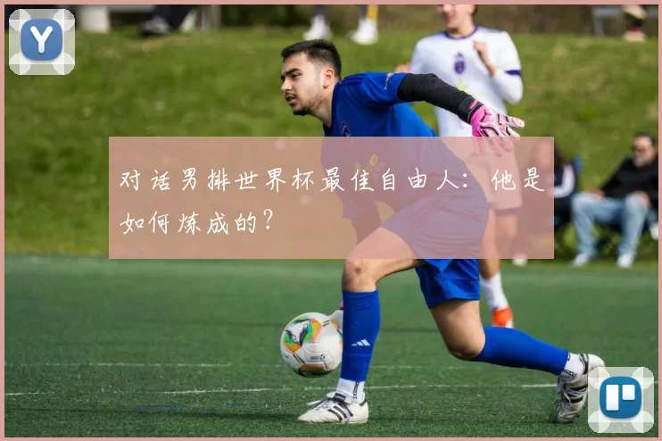 对话男排世界杯最佳自由人：他是如何炼成的？