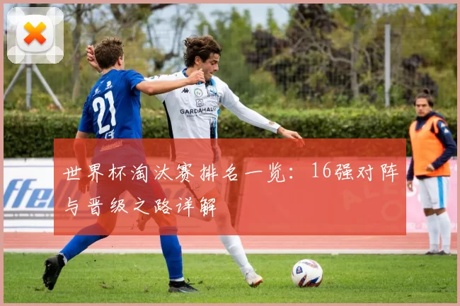 世界杯淘汰赛排名一览:16强对阵与晋级之路详解