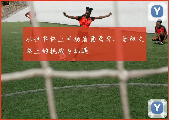 从世界杯上半场看葡萄牙：晋级之路上的挑战与机遇