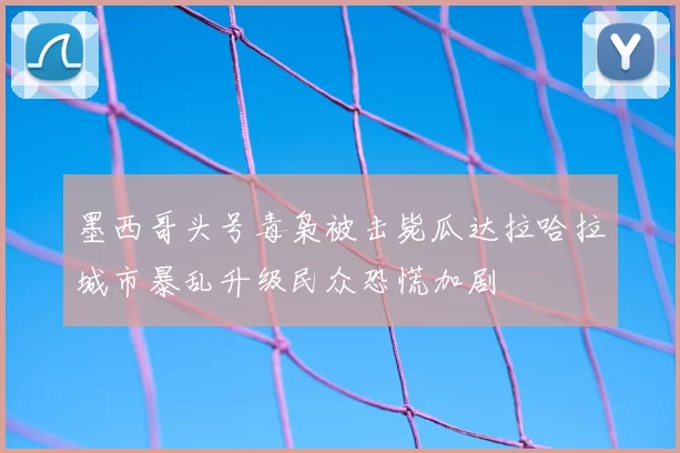 墨西哥头号毒枭被击毙瓜达拉哈拉城市暴乱升级民众恐慌加剧