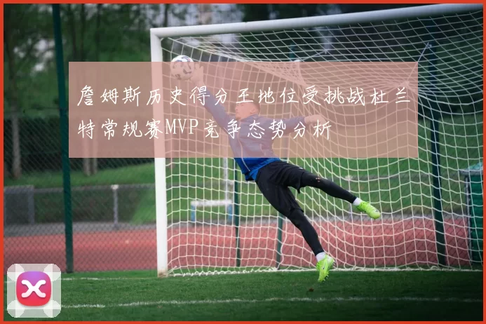 詹姆斯历史得分王地位受挑战杜兰特常规赛MVP竞争态势分析