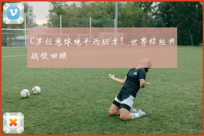C罗任意球绝平西班牙！世界杯经典战役回顾
