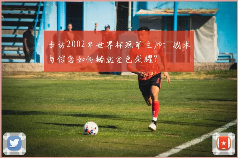 专访2002年世界杯冠军主帅：战术与信念如何铸就金色荣耀？