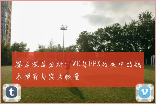 赛后深度分析：WE与FPX对决中的战术博弈与实力较量