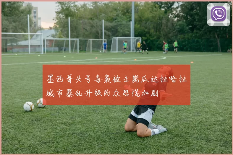 墨西哥头号毒枭被击毙瓜达拉哈拉城市暴乱升级民众恐慌加剧