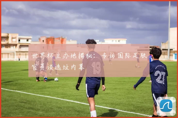 世界杯主办地揭秘:专访国际足联官员谈选址内幕