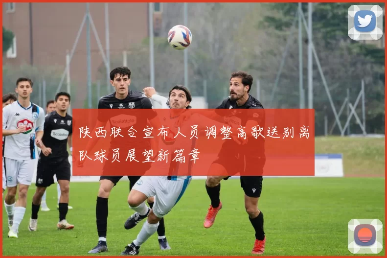 陕西联合宣布人员调整高歌送别离队球员展望新篇章