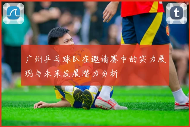广州乒乓球队在邀请赛中的实力展现与未来发展潜力分析