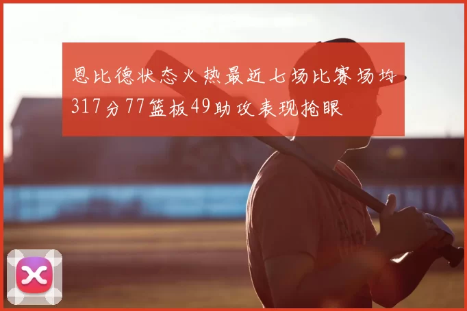 恩比德状态火热最近七场比赛场均317分77篮板49助攻表现抢眼