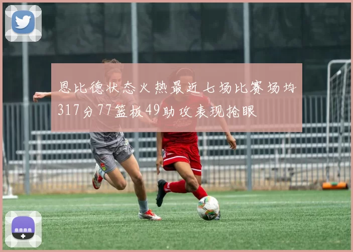 恩比德状态火热最近七场比赛场均317分77篮板49助攻表现抢眼