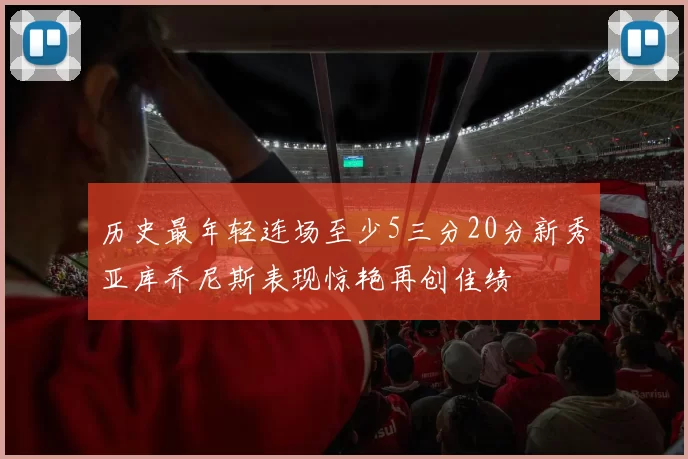 历史最年轻连场至少5三分20分新秀亚库乔尼斯表现惊艳再创佳绩