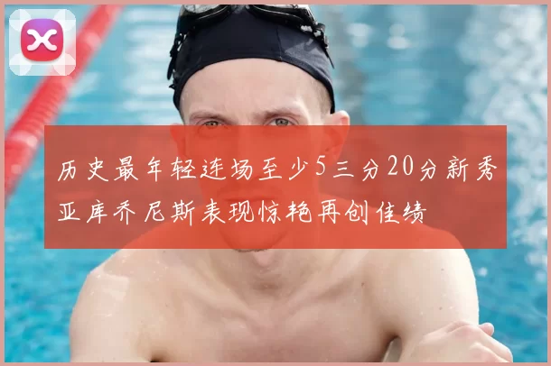 历史最年轻连场至少5三分20分新秀亚库乔尼斯表现惊艳再创佳绩