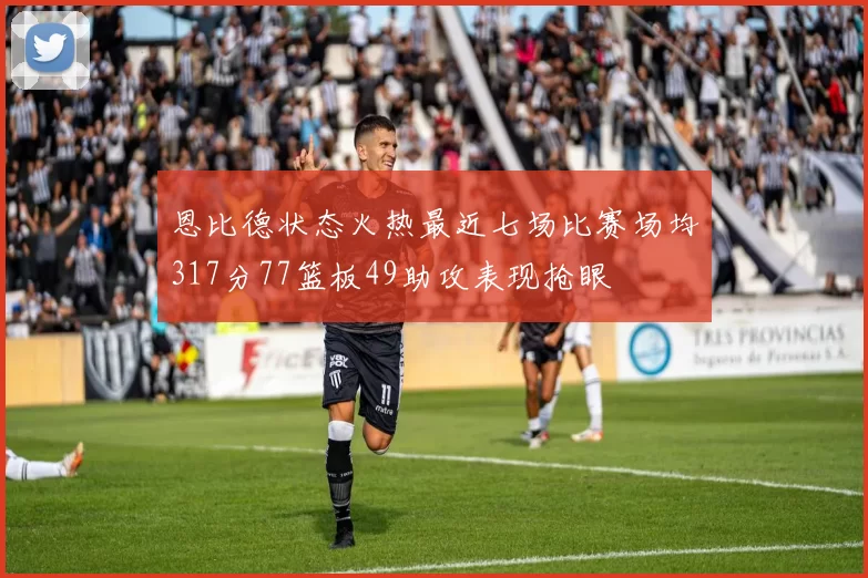 恩比德状态火热最近七场比赛场均317分77篮板49助攻表现抢眼
