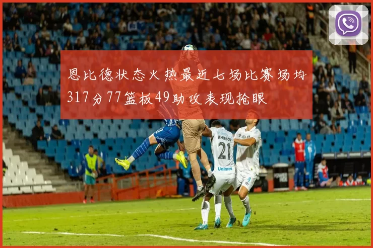 恩比德状态火热最近七场比赛场均317分77篮板49助攻表现抢眼