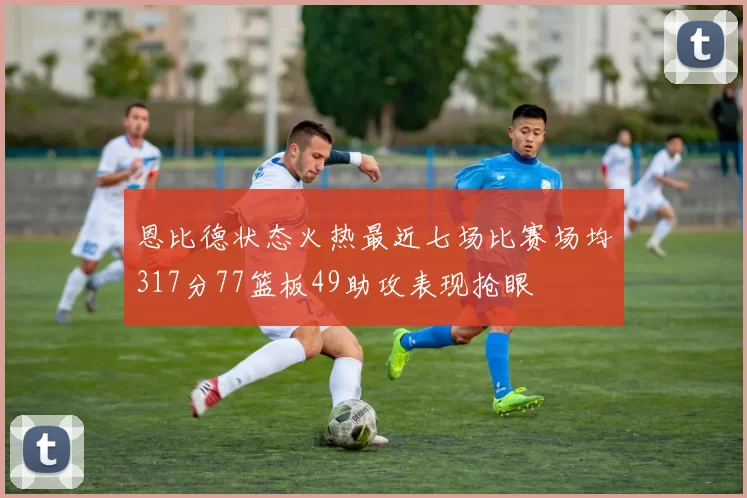 恩比德状态火热最近七场比赛场均317分77篮板49助攻表现抢眼