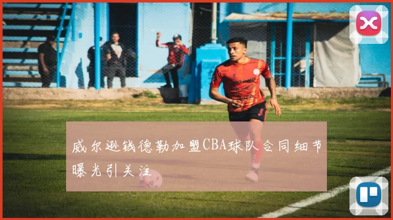 威尔逊钱德勒加盟CBA球队合同细节曝光引关注