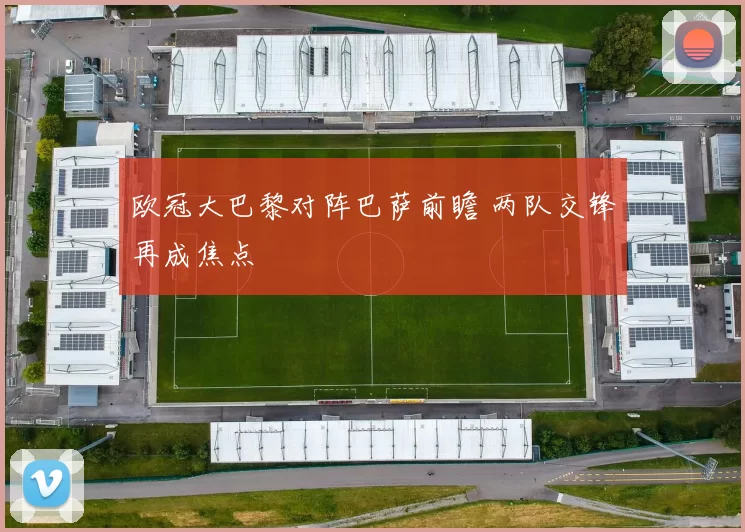 欧冠大巴黎对阵巴萨前瞻 两队交锋再成焦点