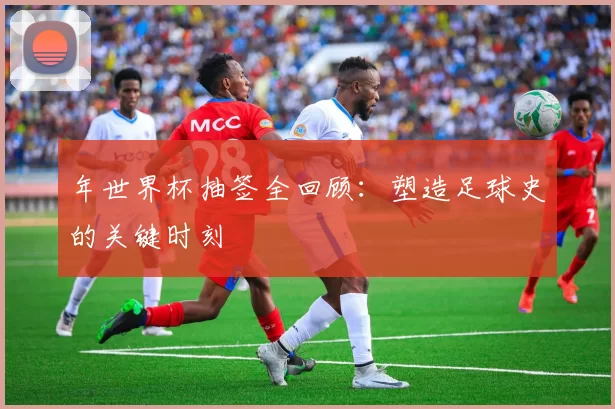 年世界杯抽签全回顾：塑造足球史的关键时刻