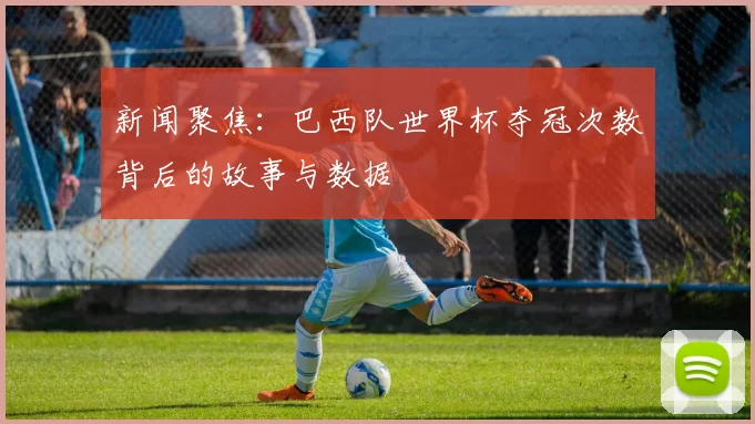 新闻聚焦：巴西队世界杯夺冠次数背后的故事与数据