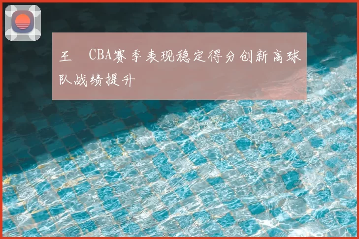 王玥CBA赛季表现稳定得分创新高球队战绩提升