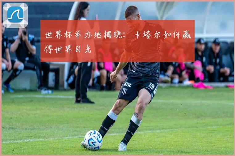 世界杯举办地揭晓:卡塔尔如何赢得世界目光