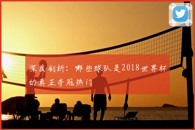 深度剖析:哪些球队是2018世界杯的真正夺冠热门