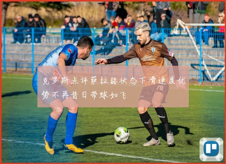 克罗斯点评萨拉赫状态下滑速度优势不再昔日带球如飞