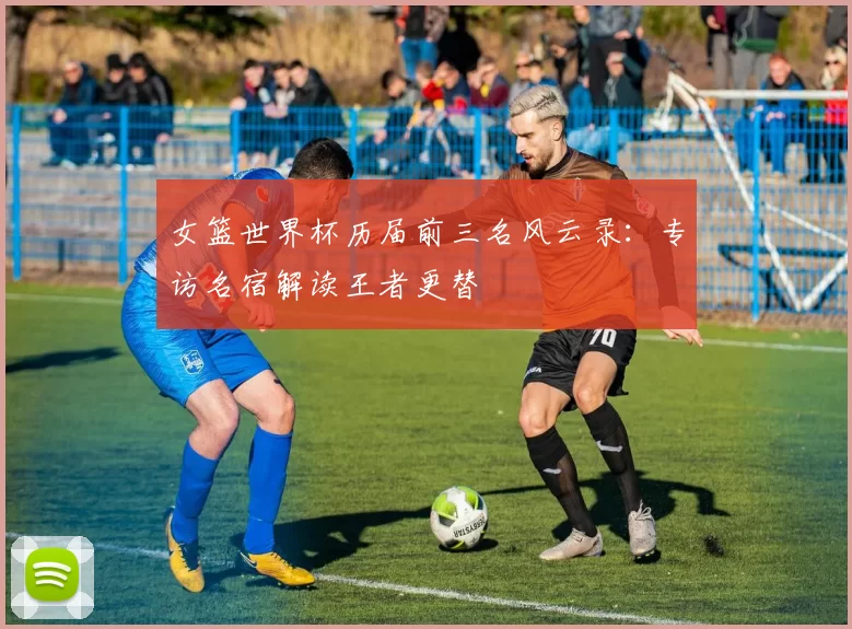 女篮世界杯历届前三名风云录：专访名宿解读王者更替
