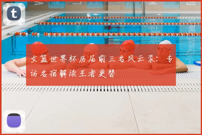 女篮世界杯历届前三名风云录:专访名宿解读王者更替