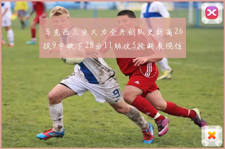 马克西三分火力全开创队史新高26投9中砍下28分11助攻5抢断表现惊艳