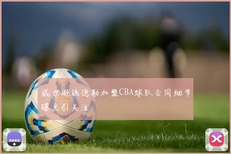 威尔逊钱德勒加盟CBA球队合同细节曝光引关注