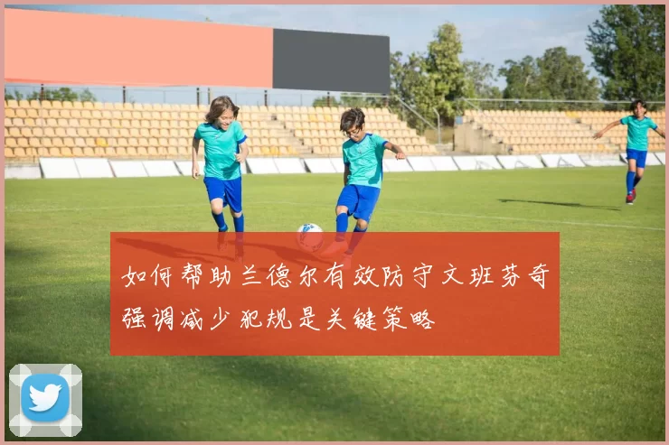 如何帮助兰德尔有效防守文班芬奇强调减少犯规是关键策略
