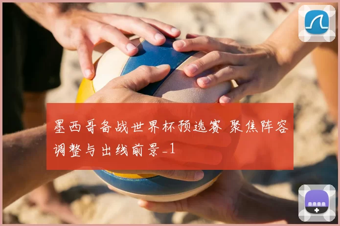 墨西哥备战世界杯预选赛 聚焦阵容调整与出线前景_1
