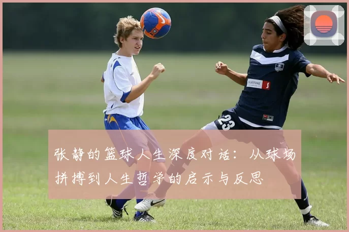 张静的篮球人生深度对话:从球场拼搏到人生哲学的启示与反思