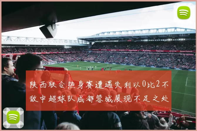 陕西联合热身赛遭遇失利以0比2不敌中超球队成都蓉城展现不足之处