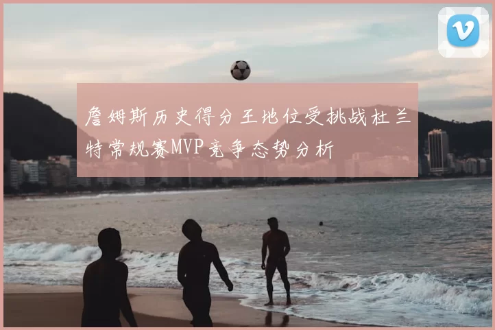 詹姆斯历史得分王地位受挑战杜兰特常规赛MVP竞争态势分析