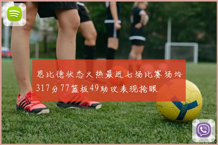 恩比德状态火热最近七场比赛场均317分77篮板49助攻表现抢眼