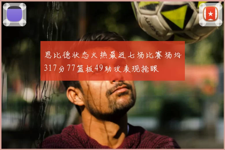 恩比德状态火热最近七场比赛场均317分77篮板49助攻表现抢眼