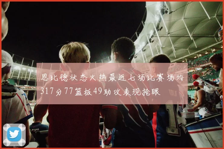 恩比德状态火热最近七场比赛场均317分77篮板49助攻表现抢眼