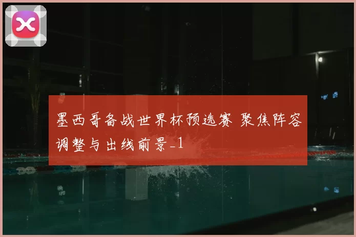 墨西哥备战世界杯预选赛 聚焦阵容调整与出线前景_1