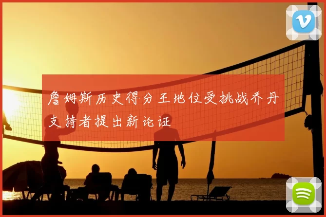 詹姆斯历史得分王地位受挑战乔丹支持者提出新论证