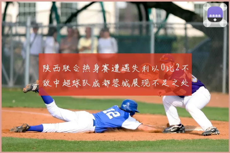 陕西联合热身赛遭遇失利以0比2不敌中超球队成都蓉城展现不足之处