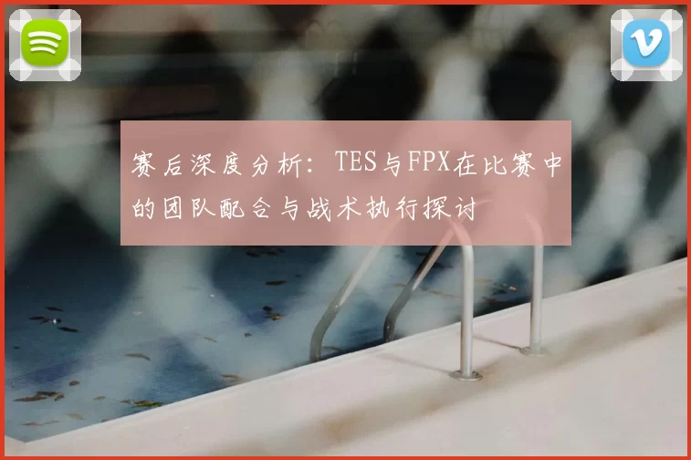 赛后深度分析：TES与FPX在比赛中的团队配合与战术执行探讨