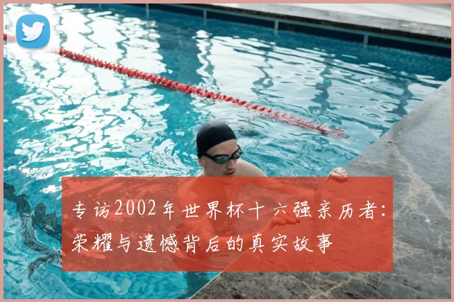 专访2002年世界杯十六强亲历者：荣耀与遗憾背后的真实故事