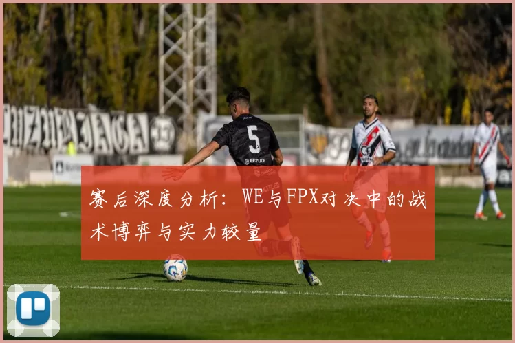 赛后深度分析：WE与FPX对决中的战术博弈与实力较量